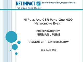 Social Impact by professionals

Net Impact Pune Chapter




      NI PUNE AND CSR PUNE -XND NGO
             NETWORKING EVENT

                  PRESENTATION BY
                  NIRMAN , PUNE

          PRESENTER – SANTOSH JADHAV

                      28th April, 2012
 
