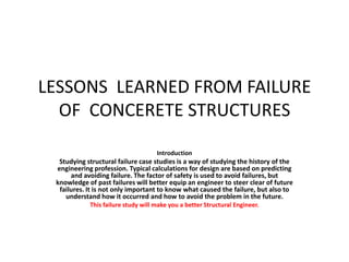 LESSONS LEARNED FROM FAILURE
OF CONCERETE STRUCTURES
Introduction

Studying structural failure case studies is a way of studying the history of the
engineering profession. Typical calculations for design are based on predicting
and avoiding failure. The factor of safety is used to avoid failures, but
knowledge of past failures will better equip an engineer to steer clear of future
failures. It is not only important to know what caused the failure, but also to
understand how it occurred and how to avoid the problem in the future.
This failure study will make you a better Structural Engineer.

 