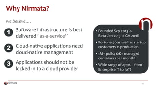 18
Why Nirmata?
Software infrastructure is best
delivered “as-a-service”
Cloud-native applications need
cloud-native management
Applications should not be
locked in to a cloud provider
1
2
3
• Founded Sep 2013 ->
Beta Jan 2015 -> GA 2016!
• Fortune 50 as well as startup
customers in production
• 1M+ pulls; 10K+ managed
containers per month!
• Wide range of apps – from
Enterprise IT to IoT!
we believe….
 