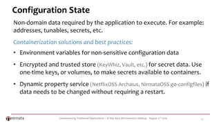 Containerizing Traditional Applications – SF Bay Area Microservices Meetup - August 2nd 2016 15
Configuration State
Non-domain data required by the application to execute. For example:
addresses, tunables, secrets, etc.
Containerization solutions and best practices:
• Environment variables for non-sensitive configuration data
• Encrypted and trusted store (KeyWhiz, Vault, etc.) for secret data. Use
one-time keys, or volumes, to make secrets available to containers.
• Dynamic property service (NetflixOSS Archaius, NirmataOSS go-configfiles) if
data needs to be changed without requiring a restart.
 
