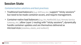 Containerizing Traditional Applications – SF Bay Area Microservices Meetup - August 2nd 2016 17
Session State
Containerization solutions and best practices:
• Traditional load-balancers (e.g. HAProxy etc.) support “sticky sessions”
but need to be made container-aware, and require management.
• Container-native load balancers (e.g. Avi, NetflixOSS Zuul, Nirmata Service
Gateway, etc.) allow Layer 7 routing with “sticky sessions”, dynamically
handle container updates and are themselves delivered as
microservices (stateless, elastic, and resilient!)
 
