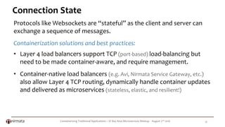 Containerizing Traditional Applications – SF Bay Area Microservices Meetup - August 2nd 2016 18
Connection State
Protocols like Websockets are “stateful” as the client and server can
exchange a sequence of messages.
Containerization solutions and best practices:
• Layer 4 load balancers support TCP (port-based) load-balancing but
need to be made container-aware, and require management.
• Container-native load balancers (e.g. Avi, Nirmata Service Gateway, etc.)
also allow Layer 4 TCP routing, dynamically handle container updates
and delivered as microservices (stateless, elastic, and resilient!)
 
