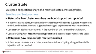 Containerizing Traditional Applications – SF Bay Area Microservices Meetup - August 2nd 2016 19
Cluster State
Clustered applications share and maintain state across members.
Solutions and best practices:
1. Determine how cluster members are bootstrapped and updated
• If addresses and ports, the container orchestrator will need to support. Kubernetes
introduced PetSets. Nirmata supports has staged deployments with reservations.
• Use static IP addresses or names, if the number of cluster members is known.
• Consider using host mode networking if static IPs addresses (or names) are used.
2. Determine how membership roles are handled
• If the cluster requires static roles, some in-container scripting along with variable
injection will be needed.
 
