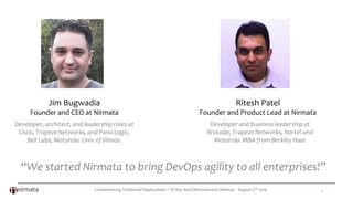 Containerizing Traditional Applications – SF Bay Area Microservices Meetup - August 2nd 2016 2
“We started Nirmata to bring DevOps agility to all enterprises!”
Jim Bugwadia
Founder and CEO at Nirmata
Ritesh Patel
Founder and Product Lead at Nirmata
Developer, architect, and leadership roles at
Cisco, Trapeze Networks, and Pano Logic,
Bell Labs, Motorola. Univ of Illinios.
Developer and business leadership at
Brocade, Trapeze Networks, Nortel and
Motorola. MBA from Berkley Haas
 