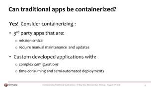 Containerizing Traditional Applications – SF Bay Area Microservices Meetup - August 2nd 2016 8
Can traditional apps be containerized?
Yes! Consider containerizing :
• 3rd party apps that are:
o mission critical
o require manual maintenance and updates
• Custom developed applications with:
o complex configurations
o time-consuming and semi-automated deployments
 