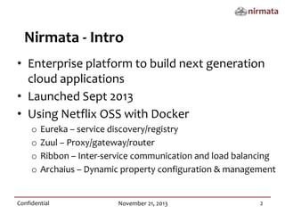 Nirmata - Intro
• Enterprise platform to build next generation
cloud applications
• Launched Sept 2013
• Using Netflix OSS with Docker
o
o
o
o
Eureka – service discovery/registry
Zuul – Proxy/gateway/router
Ribbon – Inter-service communication and load balancing
Archaius – Dynamic property configuration & management
Confidential
November 21, 2013
2