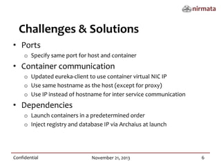 Challenges & Solutions
• Ports
o Specify same port for host and container
• Container communication
o Updated eureka-client to use container virtual NIC IP
o Use same hostname as the host (except for proxy)
o Use IP instead of hostname for inter service communication
• Dependencies
o Launch containers in a predetermined order
o Inject registry and database IP via Archaius at launch
Confidential
November 21, 2013
6