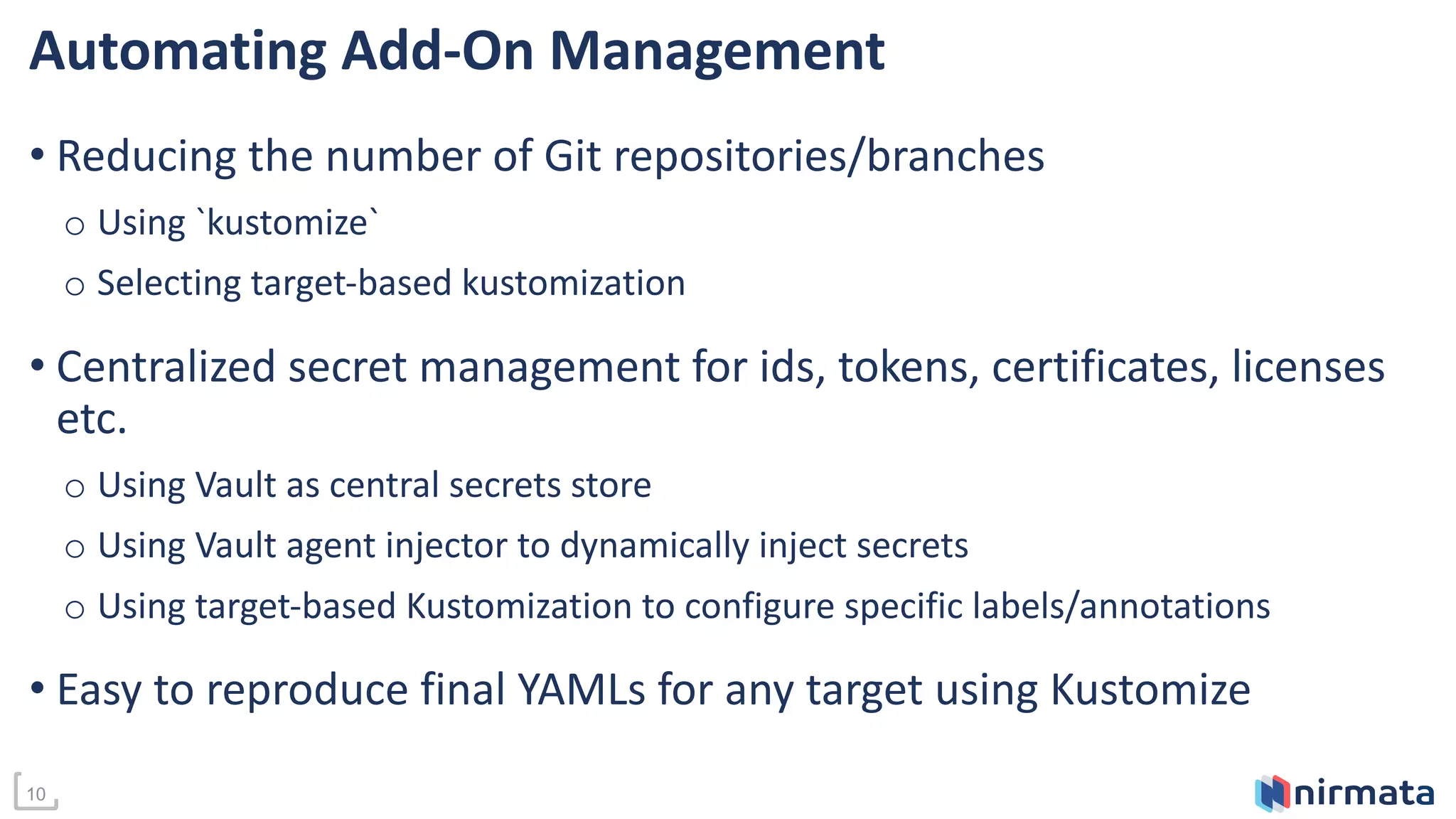 10
Automating Add-On Management
• Reducing the number of Git repositories/branches
o Using `kustomize`
o Selecting target-based kustomization
• Centralized secret management for ids, tokens, certificates, licenses
etc.
o Using Vault as central secrets store
o Using Vault agent injector to dynamically inject secrets
o Using target-based Kustomization to configure specific labels/annotations
• Easy to reproduce final YAMLs for any target using Kustomize
 