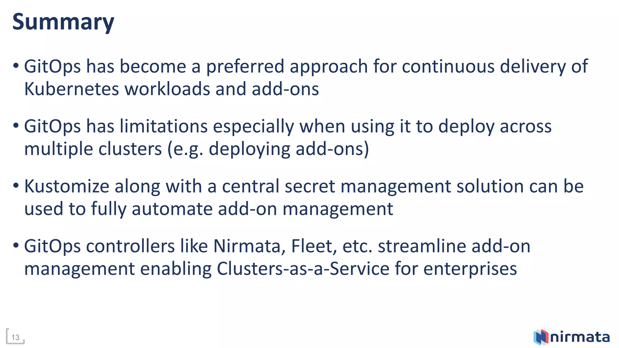 13
Summary
• GitOps has become a preferred approach for continuous delivery of
Kubernetes workloads and add-ons
• GitOps has limitations especially when using it to deploy across
multiple clusters (e.g. deploying add-ons)
• Kustomize along with a central secret management solution can be
used to fully automate add-on management
• GitOps controllers like Nirmata, Fleet, etc. streamline add-on
management enabling Clusters-as-a-Service for enterprises
 