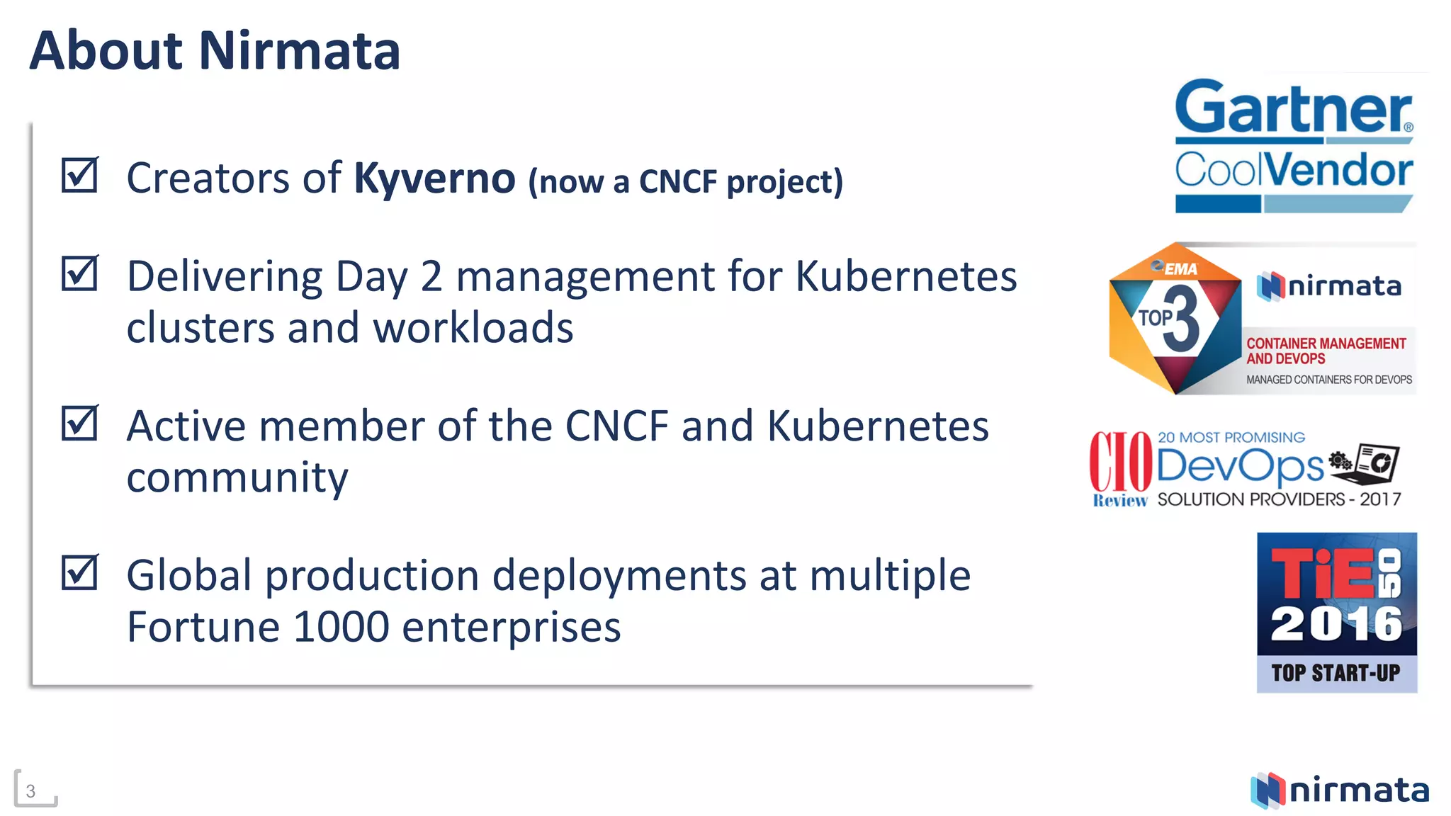 About Nirmata
🗹 Creators of Kyverno (now a CNCF project)
🗹 Delivering Day 2 management for Kubernetes
clusters and workloads
🗹 Active member of the CNCF and Kubernetes
community
🗹 Global production deployments at multiple
Fortune 1000 enterprises
3
 