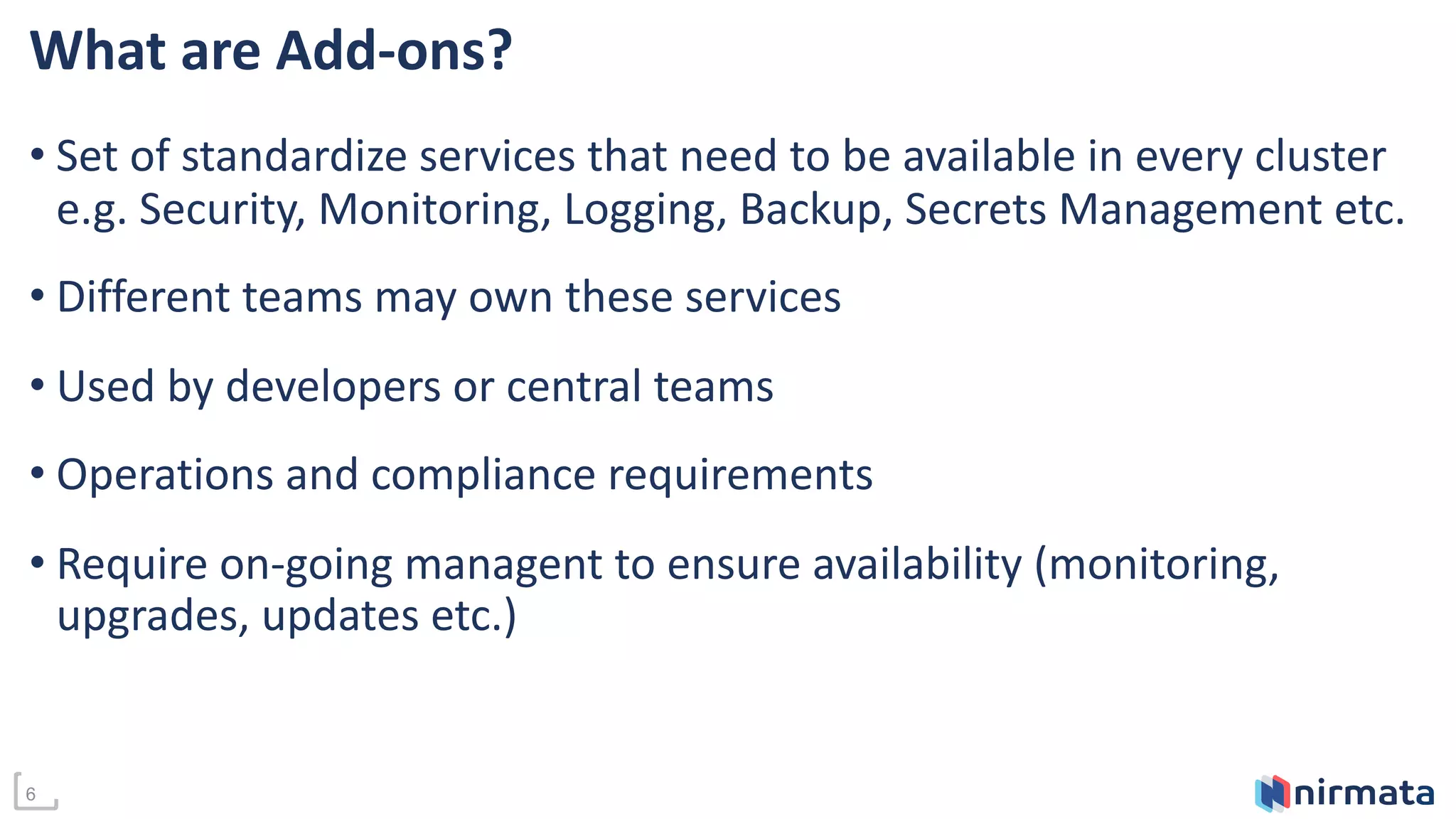 6
What are Add-ons?
• Set of standardize services that need to be available in every cluster
e.g. Security, Monitoring, Logging, Backup, Secrets Management etc.
• Different teams may own these services
• Used by developers or central teams
• Operations and compliance requirements
• Require on-going managent to ensure availability (monitoring,
upgrades, updates etc.)
 