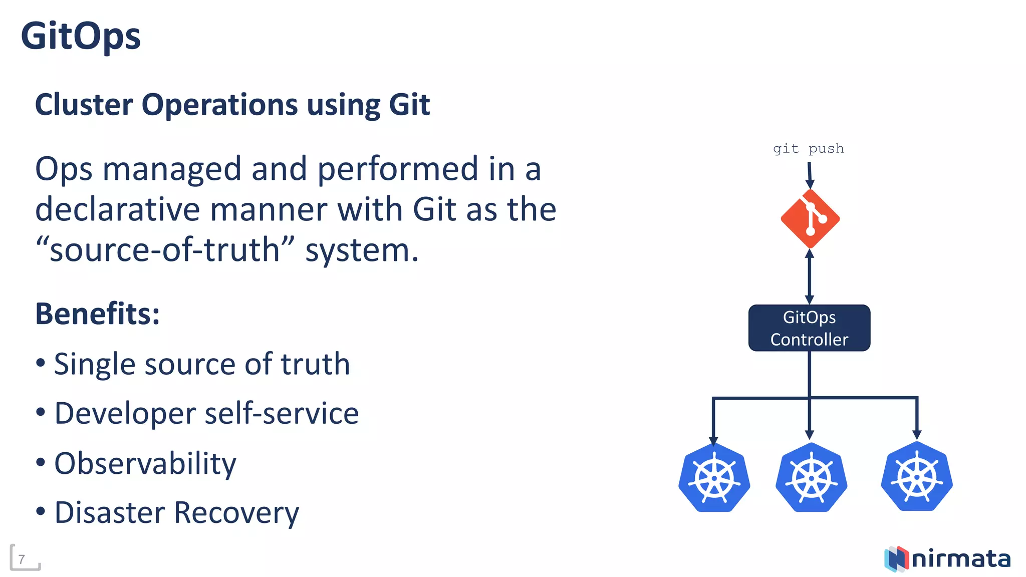 7
GitOps
Cluster Operations using Git
Ops managed and performed in a
declarative manner with Git as the
“source-of-truth” system.
Benefits:
• Single source of truth
• Developer self-service
• Observability
• Disaster Recovery
GitOps
Controller
git push
 