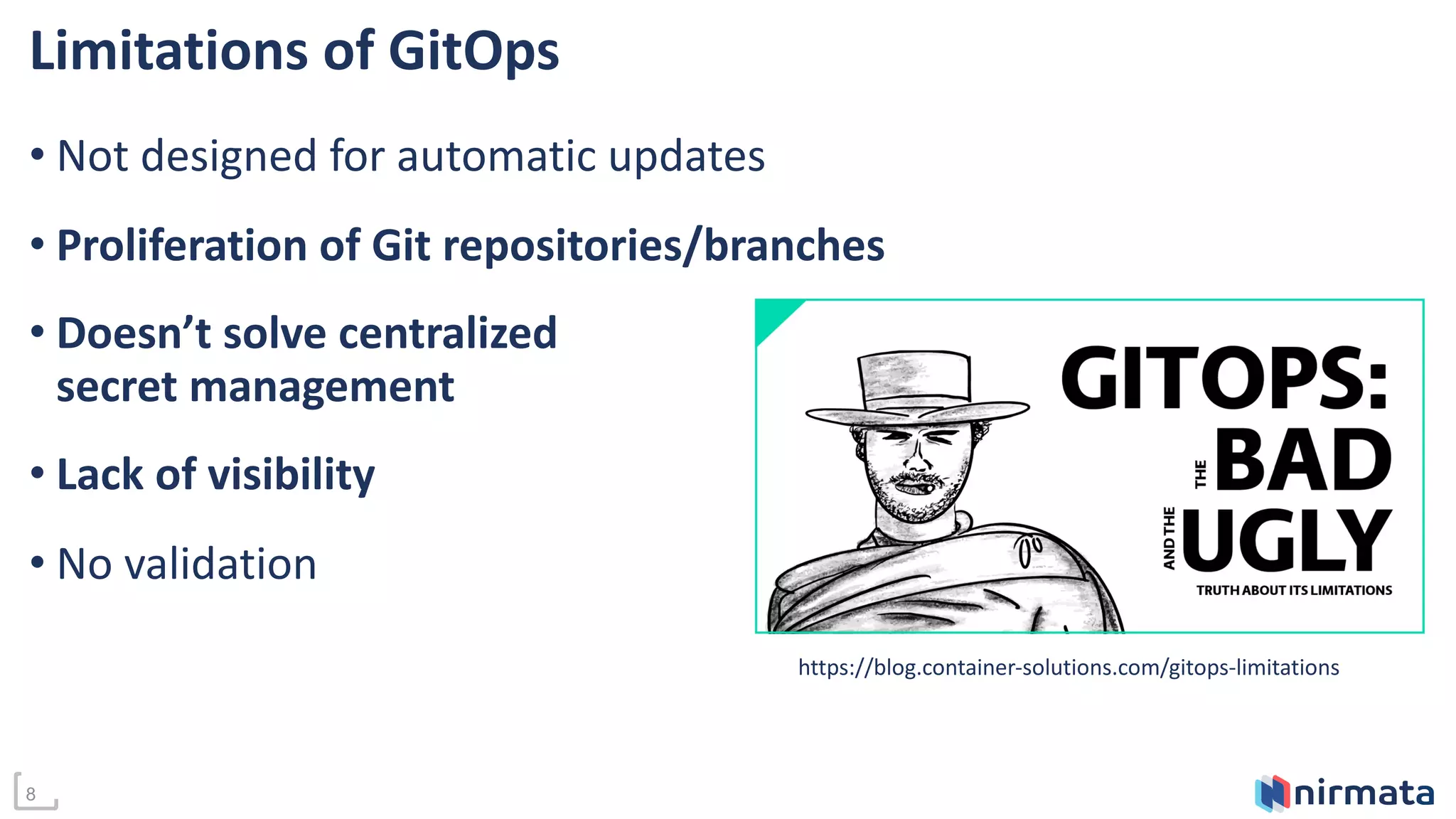 8
Limitations of GitOps
• Not designed for automatic updates
• Proliferation of Git repositories/branches
• Doesn’t solve centralized
secret management
• Lack of visibility
• No validation
https://blog.container-solutions.com/gitops-limitations
 