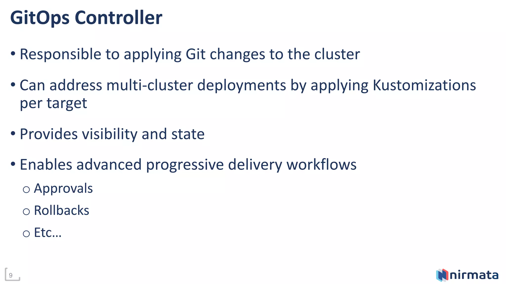 9
GitOps Controller
• Responsible to applying Git changes to the cluster
• Can address multi-cluster deployments by applying Kustomizations
per target
• Provides visibility and state
• Enables advanced progressive delivery workflows
o Approvals
o Rollbacks
o Etc…
 