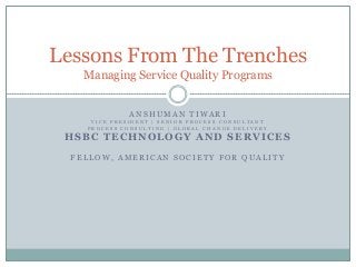 Lessons From The Trenches
Managing Service Quality Programs
ANSHUMAN TIWARI
VICE PRESIDENT | SENIOR PROCESS CONSULTANT
PROCESS CONSULTING | GLOBAL CHANGE DELIVERY

HSBC TECHNOLOGY AND SERVICES
FELLOW, AMERICAN SOCIETY FOR QUALITY

 
