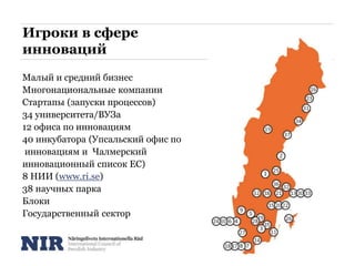 Игроки в сфере
инноваций
Малый и средний бизнес
Многонациональные компании
Стартапы (запуски процессов)
34 университета/ВУЗа
12 офиса по инновациям
40 инкубатора (Упсальский офис по
инновациям и Чалмерский
инновационный список ЕС)
8 НИИ (www.ri.se)
38 научных парка
Блоки
Государственный сектор
 