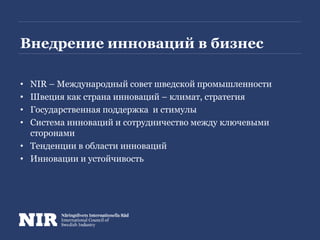 Внедрение инноваций в бизнес
• NIR – Международный совет шведской промышленности
• Швеция как страна инноваций – климат, стратегия
• Государственная поддержка и стимулы
• Система инноваций и сотрудничество между ключевыми
сторонами
• Тенденции в области инноваций
• Инновации и устойчивость
 