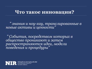 Что такое инновации?
” знания и ноу-хау, транслированные в
новые активы и ценности”
” События, посредством которых в
общество проникают и затем
распространяются идеи, модели
поведения и процедуры”
 
