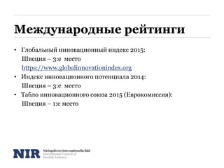 Международные рейтинги
• Глобальный инновационный индекс 2015:
Швеция – 3:е место
https://www.globalinnovationindex.org
• Индекс инновационного потенциала 2014:
Швеция – 3:е место
• Табло инновационного союза 2015 (Еврокомиссия):
Швеция – 1:е место
 