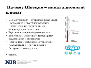 Почему Швеция – инновационный
климат
• Давняя традиция – от градусника до Скайп
• Образование и способность творить
• Промышленные предприятия и
международные компании
• Торговля и международное влияние
• Экономика и политика – инвестиции в
исследования и разработки
• Прозрачное и эффективное управление
• Коммуникации и дигитализация
• Сотрудничество и диалог
• Вызовы
 
