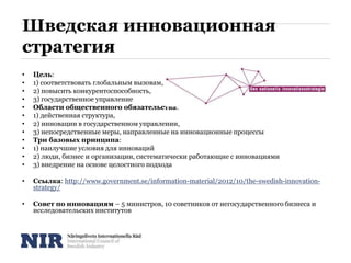Шведская инновационная
стратегия
• Цель:
• 1) соответствовать глобальным вызовам,
• 2) повысить конкурентоспособность,
• 3) государственное управление
• Области общественного обязательства:
• 1) действенная структура,
• 2) инновации в государственном управлении,
• 3) непосредственные меры, направленные на инновационные процессы
• Три базовых принципа:
• 1) наилучшие условия для инноваций
• 2) люди, бизнес и организации, систематически работающие с инновациями
• 3) внедрение на основе целостного подхода
• Ссылка: http://www.government.se/information-material/2012/10/the-swedish-innovation-
strategy/
• Совет по инновациям – 5 министров, 10 советников от негосударственного бизнеса и
исследовательских институтов
 