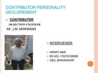 CONTRIBUTOR PERSONALITY 
DEVLOPEMENT 
 CONTRIBUTER 
SR.SECTION ENGINEER 
Mr. J.M. MAKWANA 
 INTERVIEWER 
 NIRMIT MER 
 EN NO:-110210125090 
 GEC, BHAVNAGAR 
 