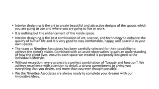 • Interior designing is the art to create beautiful and attractive designs of the spaces which
you are going to use and where you are going to live or work.
• It is nothing but the enhancement of the inside space.
• Interior designing is the best combination of art, science, and technology to enhance the
quality of human life and it is very good to stay comfortable, happy, and peaceful in your
own spaces.
• The team at Nirmitee Associates has been carefully selected for their capability to
achieve the client’s vision. Combined with an acute observation to gain an understanding
of how the client lives, ensures each space we created is purposely designed to the
individual’s lifestyle.
• Without exception, every project is a perfect combination of “beauty and function”. We
achieve excellence with attention to detail, a strong commitment to giving you
everything that you desire, and more than you ever thought possible.
• We the Nirmitee Associates are always ready to complete your dreams with our
innovative ideas.