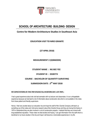 SCHOOL OF ARCHITECTURE· BUILDING· DESIGN
Centre for Modern Architecture Studies in Southeast Asia
EDUCATION VISIT TO NIRO GRANITE
(27 APRIL 2018)
MEASUREMENT 2 (QSB60204)
STUDENT NAME : NG BEE YEE
STUDENT ID : 0328773
COURSE : BACHELOR OF QUANTITY SURVEYING
SUBMISSION DATE : 3RD
MAY 2018
MY EXPECTATIONS OF THIS TRIP (PLEASE FILL IN BEFORE DAY 1 OF TRIP) :
I had a great experience about site visit last semester with my lecturer and classmates. It is an unforgettable
experience because we had learnt a lot of information about construction site which is not available in the notes
from those patient and friendly supervisors.
Hence, I feel very excited about our education trip and hope the staff of Niro Granite Company will teach us
something out of the notes and I did some research about Niro Granite Group and they are having first factory in
1979 in Switzerland,they are also involved in a lot of construction projects. I realized that they are a brand with
long-established reputation. These make me feel excited and hoping I can get information from the staff which is
beneficial to my future studies in this trip and hope it will become a memorable experiences in my life.
 
