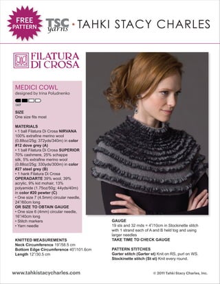 FREE
PATTERN




 MEDICI COWL
 designed by Irina Poludnenko



 SIZE
 One size fits most

 MATERIALS
 • 1 ball Filatura Di Crosa NIRVANA
 100% extrafine merino wool
 (0.88oz/25g; 372yds/340m) in color
 #12 dove grey (A)
 • 1 ball Filatura Di Crosa SUPERIOR
 70% cashmere, 25% schappe
 silk, 5% extrafine merino wool
 (0.88oz/25g; 330yds/300m) in color
 #27 steel grey (B)
 • 1 hank Filatura Di Crosa
 OPERADARTE 39% wool, 39%
 acrylic, 9% kid mohair, 13%
 polyamide (1.75oz/50g; 44yds/40m)
 in color #20 pewter (C)
 • One size 7 (4.5mm) circular needle,
 24”/60cm long
 OR SIZE TO OBTAIN GAUGE
 • One size 6 (4mm) circular needle,
 16”/40cm long
 • Stitch markers                        GAUGE
 • Yarn needle                           19 sts and 32 rnds = 4”/10cm in Stockinette stitch
                                         with 1 strand each of A and B held tog and using
                                         larger needles
 KNITTED MEASUREMENTS                    TAKE TIME TO CHECK GAUGE
 Neck Circumference 19”/58.5 cm
 Bottom Edge Circumference 40”/101.6cm   PATTERN STITCHES
 Length 12”/30.5 cm                      Garter stitch (Garter st) Knit on RS, purl on WS.
                                         Stockinette stitch (St st) Knit every round.


www.tahkistacycharles.com                                       © 2011 Tahki Stacy Charles, Inc.
 