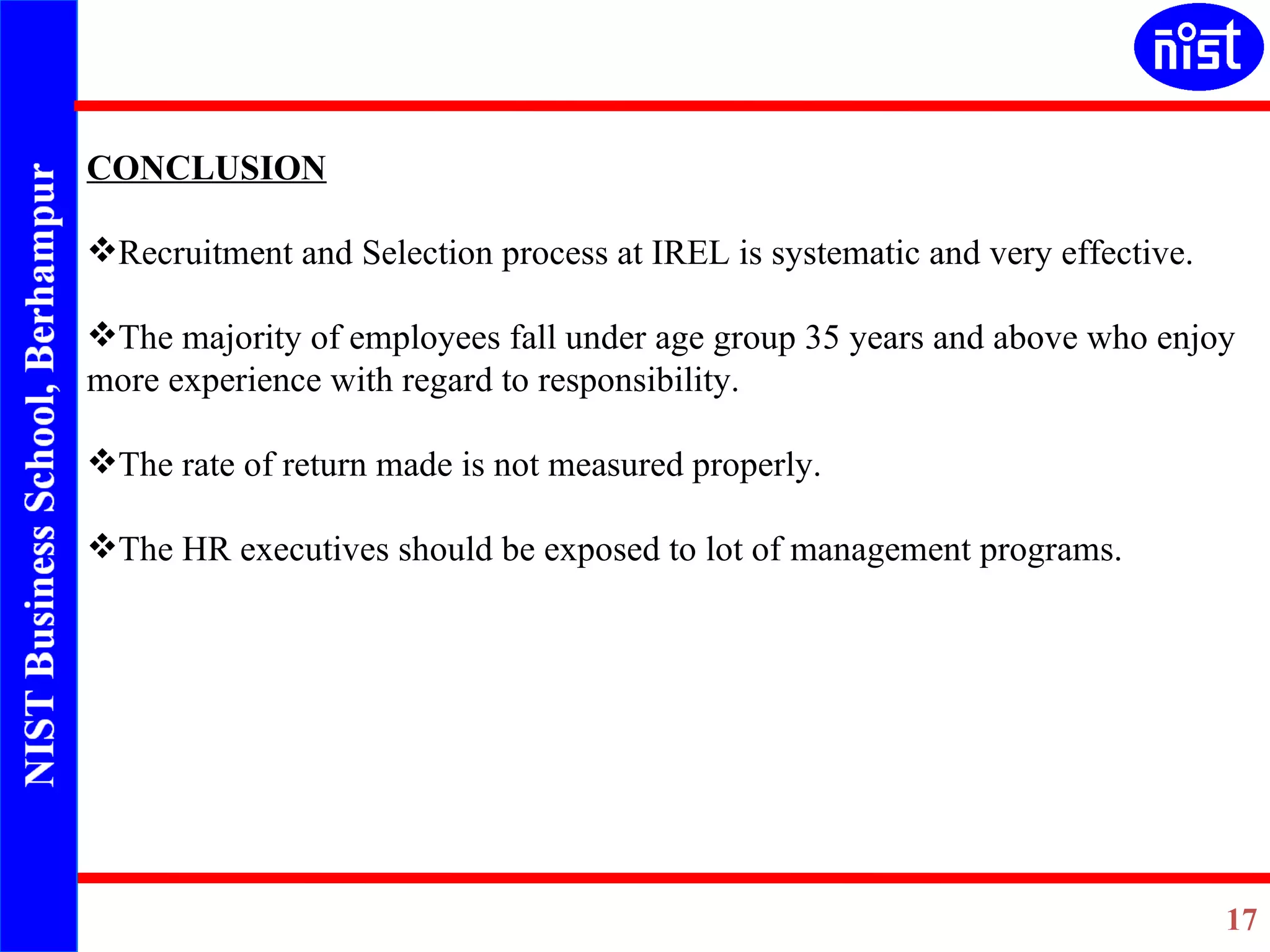 CONCLUSION   Recruitment and Selection process at IREL is systematic and very effective. The majority of employees fall under age group 35 years and above who enjoy more experience with regard to responsibility.   The rate of return made is not measured properly.   The HR executives should be exposed to lot of management programs.    