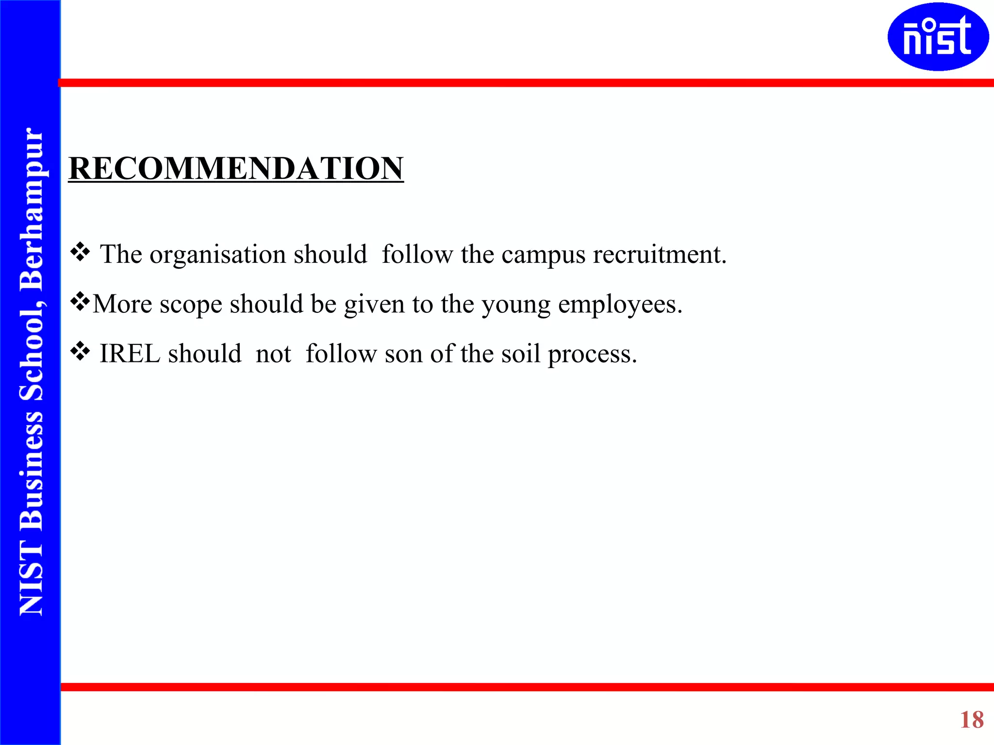   RECOMMENDATION     The organisation should  follow the campus recruitment. More scope should be given to the young employees. IREL should  not  follow son of the soil process. 