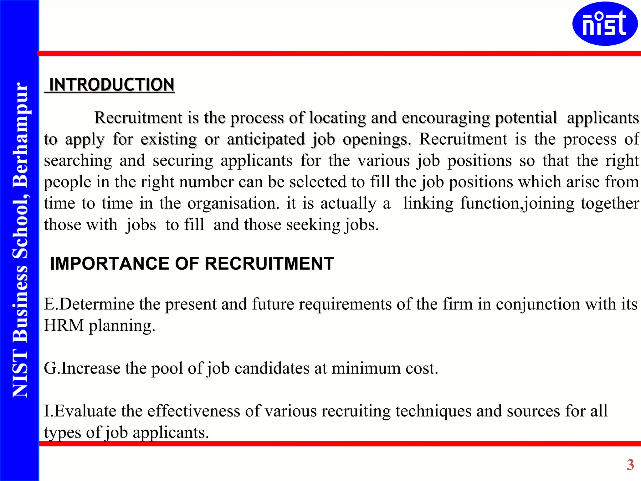 INTRODUCTION Recruitment is the process of locating and encouraging potential  applicants to apply for existing or anticipated job openings.  Recruitment is the process of searching and securing applicants for the various job positions so that the right people in the right number can be selected to fill the job positions which arise from time to time in the organisation. it  is actually a  linking function,joining together those with  jobs  to fill  and those seeking jobs. IMPORTANCE OF RECRUITMENT Determine the present and future requirements of the firm in conjunction with its HRM planning. Increase the pool of job candidates at minimum cost. Evaluate the effectiveness of various recruiting techniques and sources for all types of job applicants. 