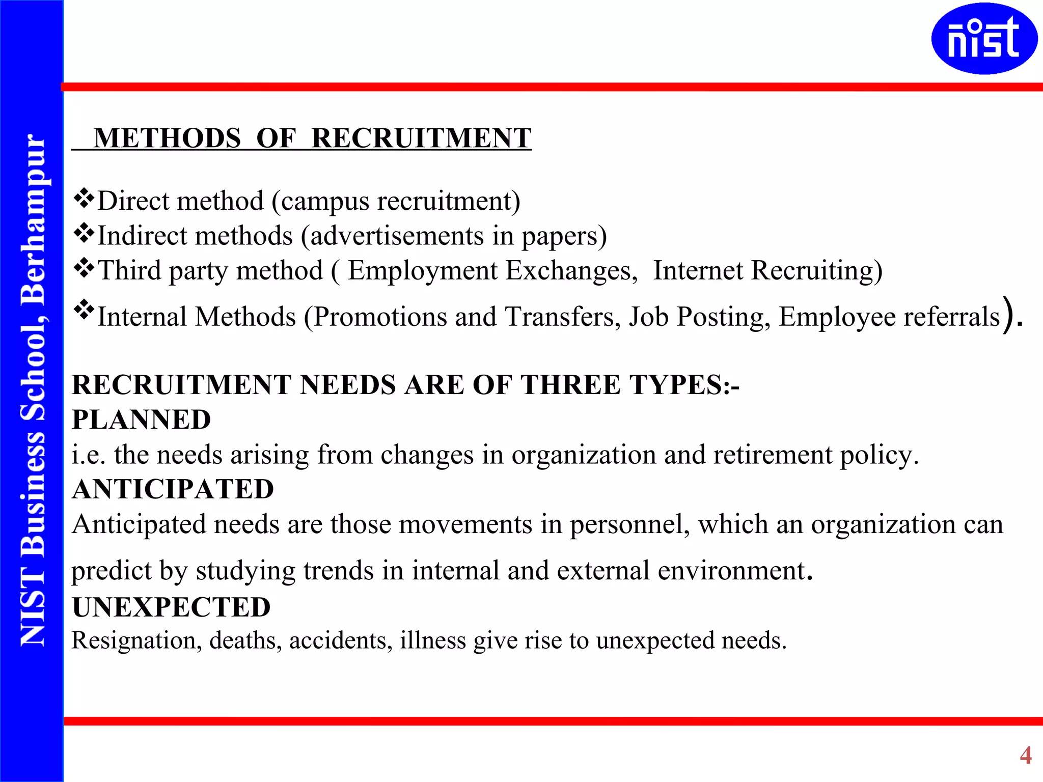 METHODS  OF  RECRUITMENT Direct method (campus recruitment) Indirect methods (advertisements in papers) Third party method ( Employment Exchanges,  Internet Recruiting) Internal Methods (Promotions and Transfers, Job Posting, Employee referrals ). RECRUITMENT NEEDS ARE OF THREE TYPES :- PLANNED i.e. the needs arising from changes in organization and retirement policy. ANTICIPATED Anticipated needs are those movements in personnel, which an organization can predict by studying trends in internal and external environment . UNEXPECTED Resignation, deaths, accidents, illness give rise to unexpected needs.   