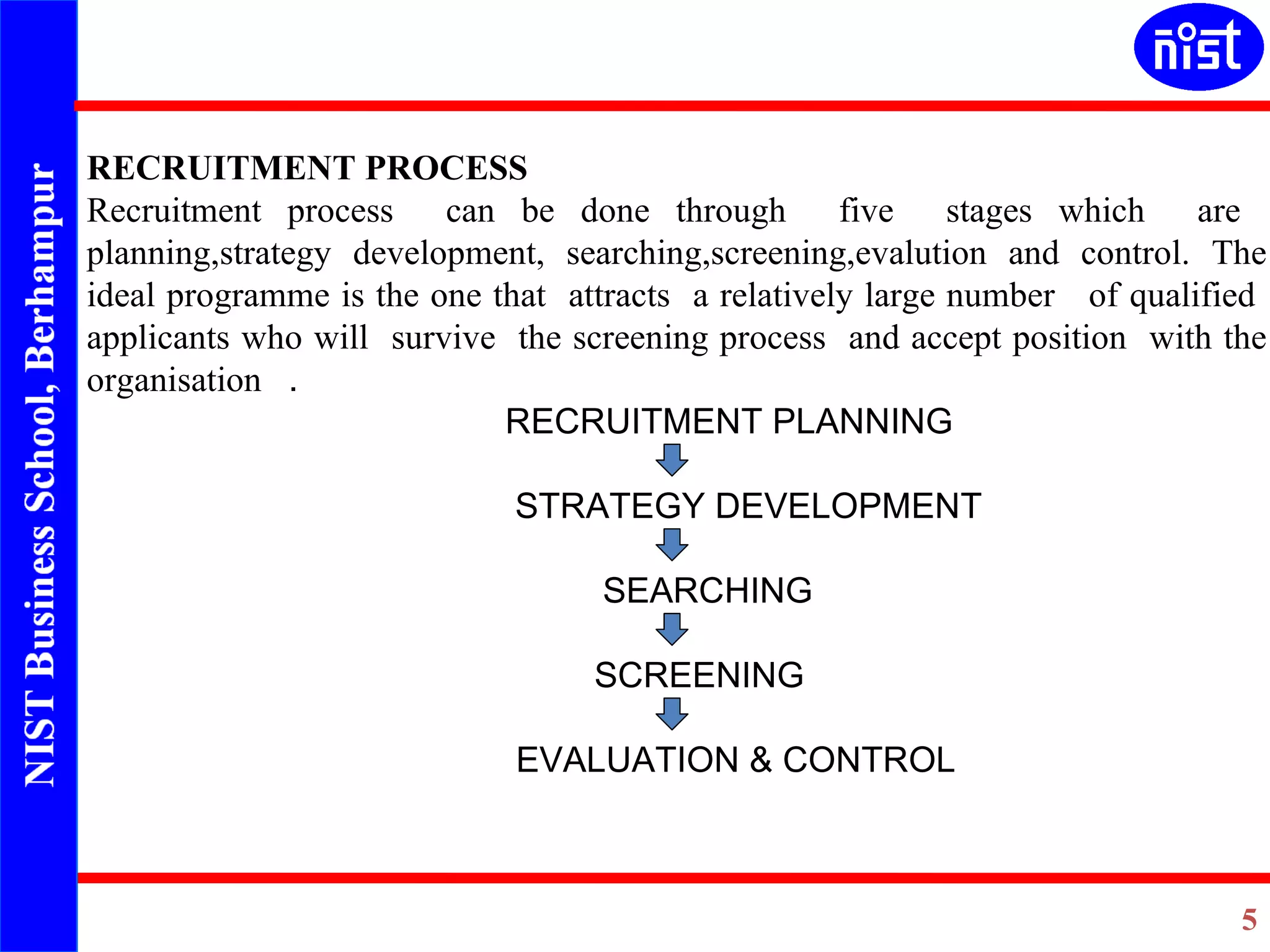 RECRUITMENT PROCESS Recruitment process  can be done through  five  stages which  are  planning,strategy development, searching,screening,evalution and control. The ideal programme is the one that  attracts  a relatively large number  of qualified  applicants who will  survive  the screening process  and accept position  with the organisation  . RECRUITMENT PLANNING STRATEGY DEVELOPMENT SEARCHING   SCREENING   EVALUATION & CONTROL 