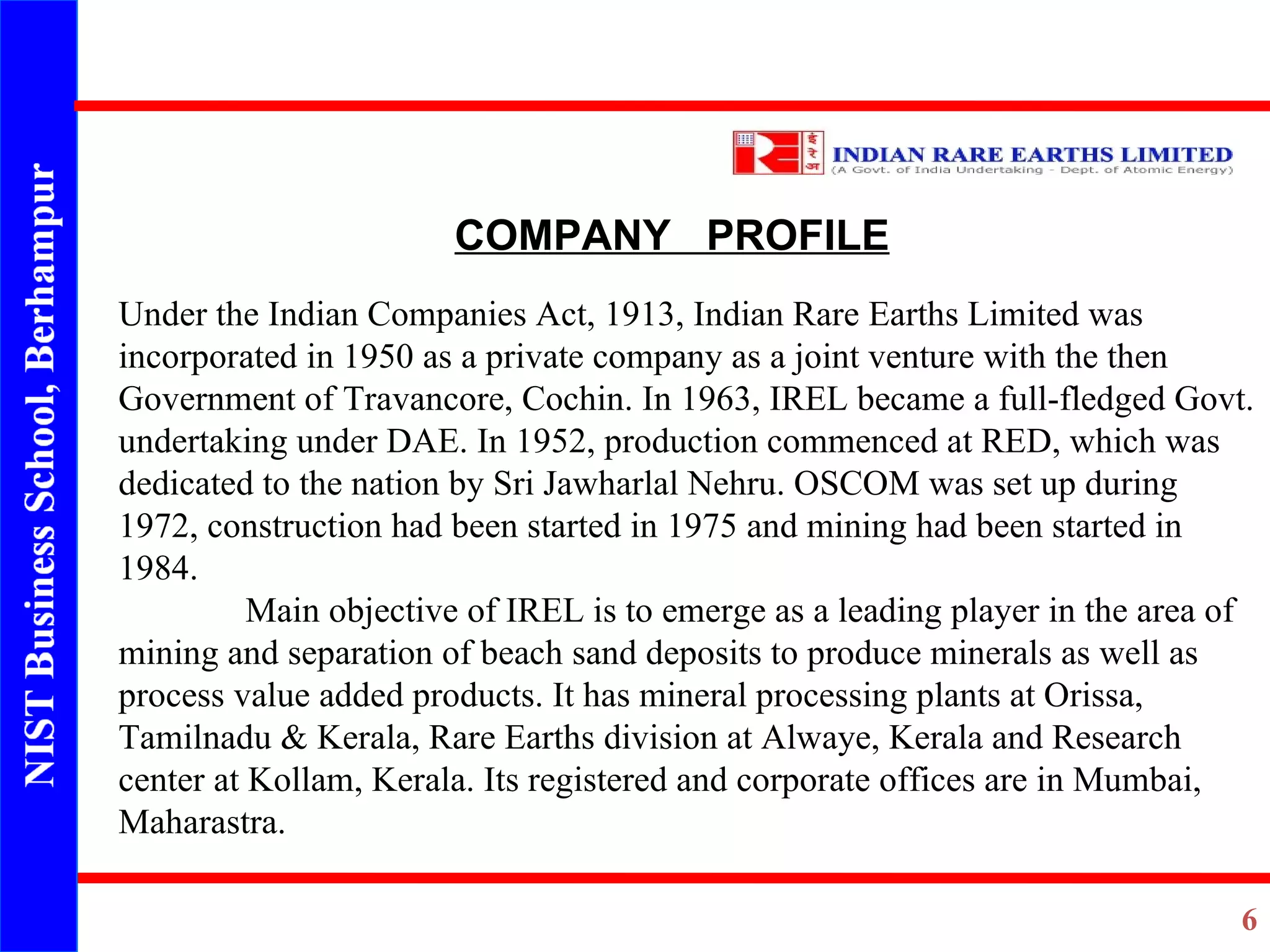 COMPANY  PROFILE Under the Indian Companies Act, 1913, Indian Rare Earths Limited was incorporated in 1950 as a private company as a joint venture with the then Government of Travancore, Cochin. In 1963, IREL became a full-fledged Govt. undertaking under DAE. In 1952, production commenced at RED, which was dedicated to the nation by Sri Jawharlal Nehru. OSCOM was set up during 1972, construction had been started in 1975 and mining had been started in 1984.  Main objective of IREL is to emerge as a leading player in the area of mining and separation of beach sand deposits to produce minerals as well as process value added products. It has mineral processing plants at Orissa, Tamilnadu & Kerala, Rare Earths division at Alwaye, Kerala and Research center at Kollam, Kerala. Its registered and corporate offices are in Mumbai, Maharastra. 