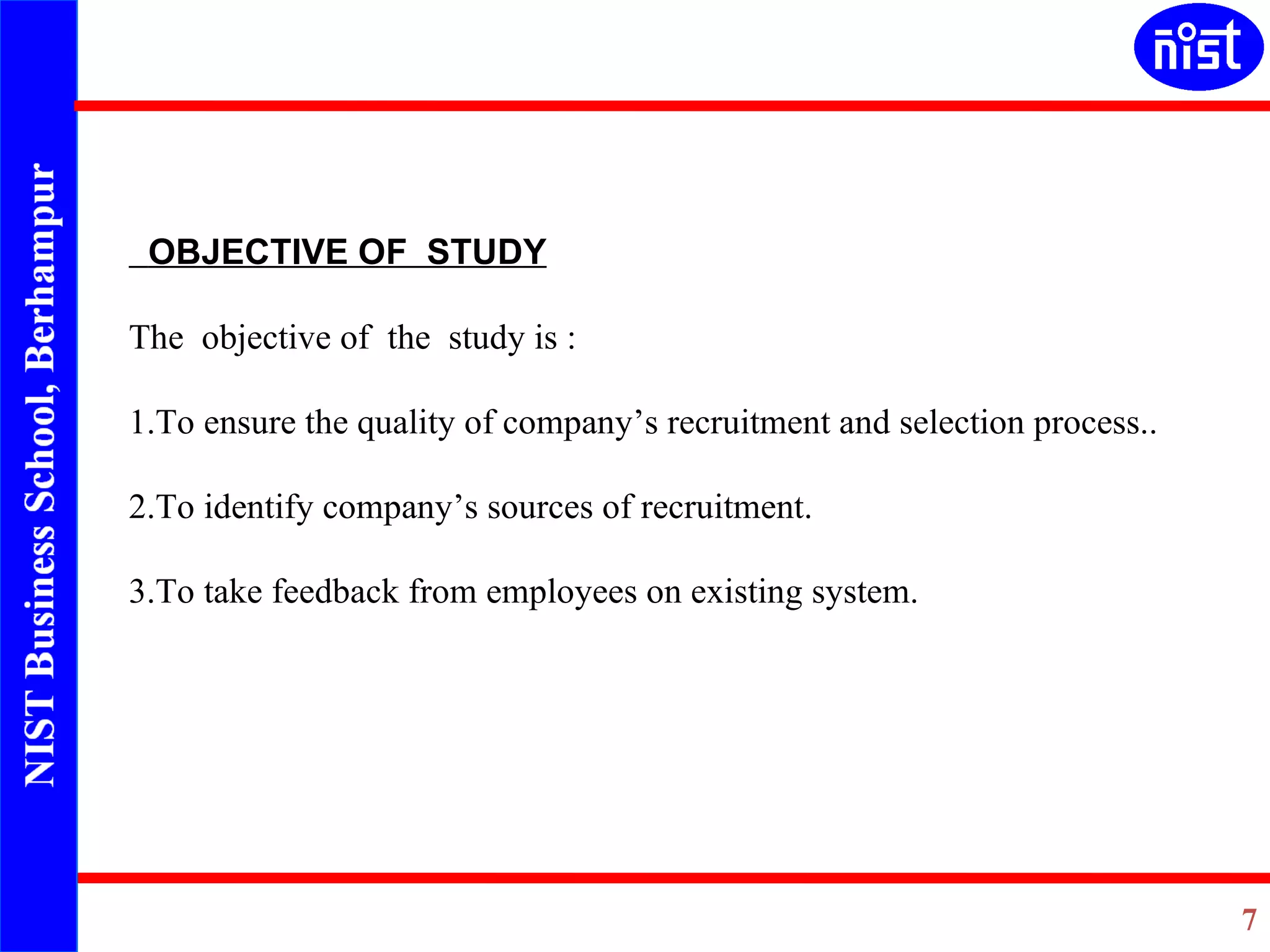 OBJECTIVE OF  STUDY The  objective of  the  study is : 1.To ensure the quality of company’s recruitment and selection process..   2.To identify company’s sources of recruitment.   3.To take feedback from employees on existing system.   