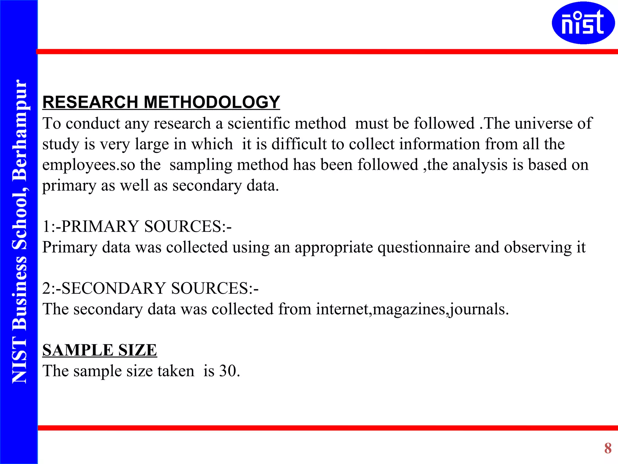   RESEARCH METHODOLOGY To conduct any research a scientific method  must be followed .The universe of study is very large in which  it is difficult to collect information from all the employees.so the  sampling method has been followed ,the analysis is based on primary as well as secondary data.   1:-PRIMARY SOURCES:- Primary data was collected using an appropriate questionnaire and observing it   2:-SECONDARY SOURCES:- The secondary data was collected from internet,magazines,journals. SAMPLE SIZE The sample size taken  is 30. 
