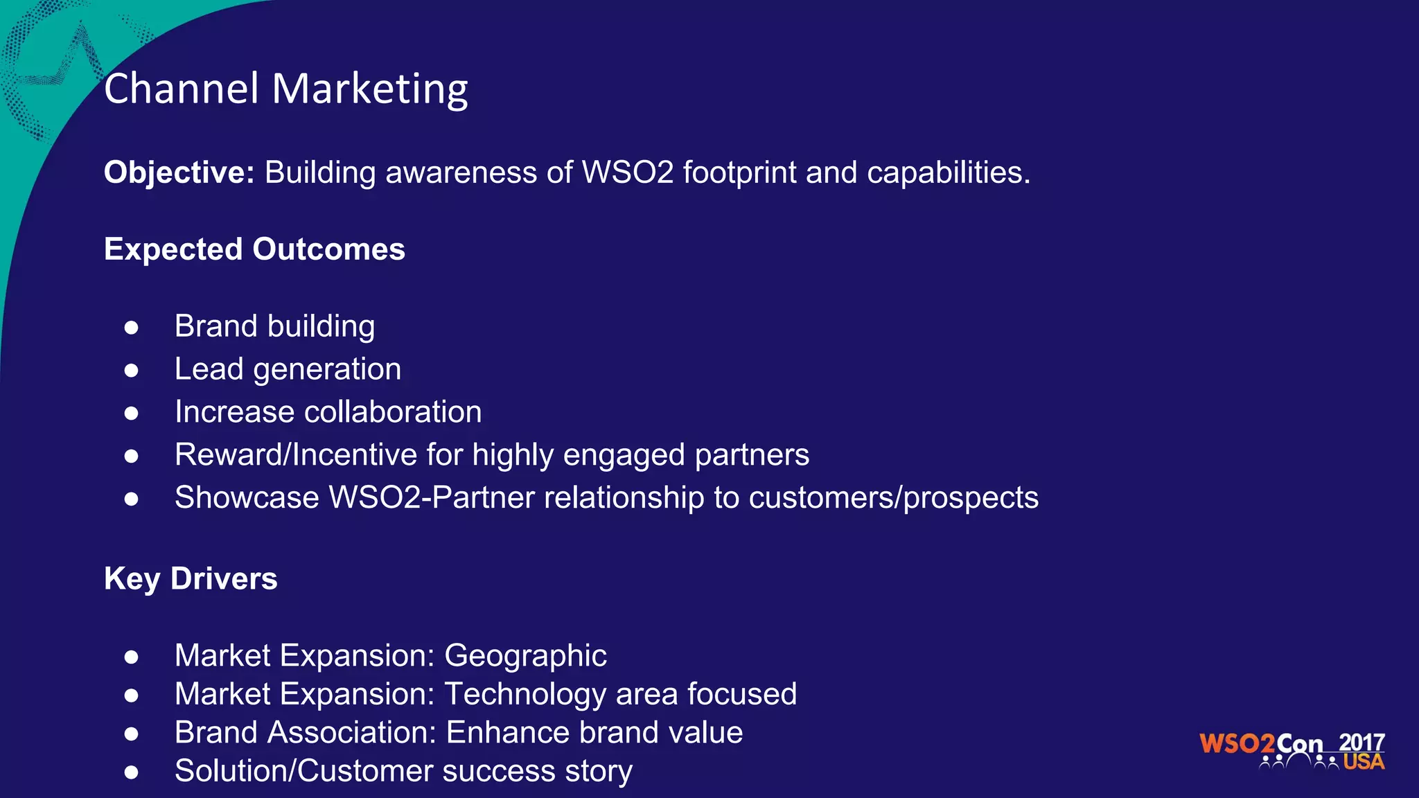 Channel Marketing
Objective: Building awareness of WSO2 footprint and capabilities.
Expected Outcomes
● Brand building
● Lead generation
● Increase collaboration
● Reward/Incentive for highly engaged partners
● Showcase WSO2-Partner relationship to customers/prospects
Key Drivers
● Market Expansion: Geographic
● Market Expansion: Technology area focused
● Brand Association: Enhance brand value
● Solution/Customer success story
 