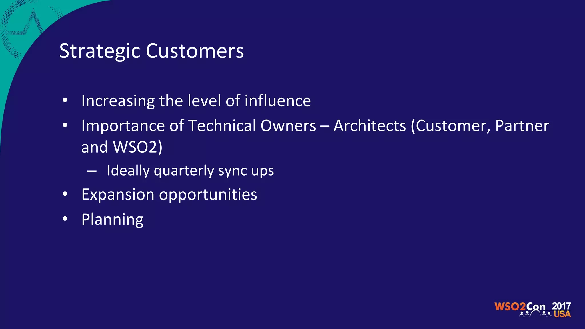 Strategic Customers
• Increasing the level of influence
• Importance of Technical Owners – Architects (Customer, Partner
and WSO2)
– Ideally quarterly sync ups
• Expansion opportunities
• Planning
 