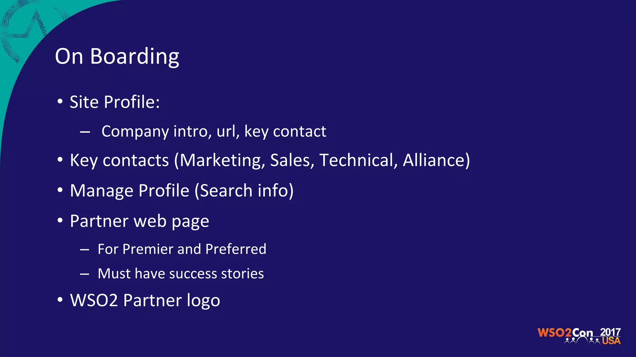 On Boarding
• Site Profile:
– Company intro, url, key contact
• Key contacts (Marketing, Sales, Technical, Alliance)
• Manage Profile (Search info)
• Partner web page
– For Premier and Preferred
– Must have success stories
• WSO2 Partner logo
 