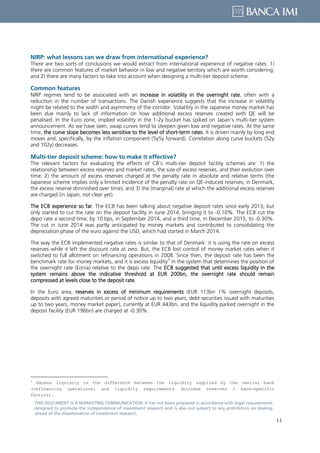 11
THIS DOCUMENT IS A MARKETING COMMUNICATION: It has not been prepared in accordance with legal requirements
designed to promote the independence of investment research and is also not subject to any prohibition on dealing
ahead of the dissemination of investment research.
NIRP: what lessons can we draw from international experience?
There are two sorts of conclusions we would extract from international experience of negative rates: 1)
there are common features of market behavior in low and negative territory which are worth considering;
and 2) there are many factors to take into account when designing a multi-tier deposit scheme.
Common features
NIRP regimes tend to be associated with an increase in volatility in the overnight rate, often with a
reduction in the number of transactions. The Danish experience suggests that the increase in volatility
might be related to the width and asymmetry of the corridor. Volatility in the Japanese money market has
been due mainly to lack of information on how additional excess reserves created with QE will be
penalised. In the Euro zone, implied volatility in the 1-2y bucket has spiked on Japan’s multi-tier system
announcement. As we have seen, swap curves tend to steepen given low and negative rates. At the same
time, the curve slope becomes less sensitive to the level of short-term rates. It is driven mainly by long end
moves and, specifically, by the inflation component (5y5y forward). Correlation along curve buckets (52y
and 102y) decreases.
Multi-tier deposit scheme: how to make it effective?
The relevant factors for evaluating the effects of CB’s multi-tier deposit facility schemes are: 1) the
relationship between excess reserves and market rates, the size of excess reserves, and their evolution over
time; 2) the amount of excess reserves charged at the penalty rate in absolute and relative terms (the
Japanese scheme implies only a limited incidence of the penalty rate on QE-induced reserves; in Denmark,
the excess reserve diminished over time); and 3) the (marginal) rate at which the additional excess reserves
are charged (in Japan, not clear yet).
The ECB experience so far. The ECB has been talking about negative deposit rates since early 2013, but
only started to cut the rate on the deposit facility in June 2014, bringing it to -0.10%. The ECB cut the
depo rate a second time, by 10 bps, in September 2014, and a third time, in December 2015, to -0.30%.
The cut in June 2014 was partly anticipated by money markets and contributed to consolidating the
depreciation phase of the euro against the USD, which had started in March 2014.
The way the ECB implemented negative rates is similar to that of Denmark: it is using the rate on excess
reserves while it left the discount rate at zero. But, the ECB lost control of money market rates when it
switched to full allotment on refinancing operations in 2008. Since then, the deposit rate has been the
benchmark rate for money markets, and it is excess liquidity
3
in the system that determines the position of
the overnight rate (Eonia) relative to the depo rate. The ECB suggested that until excess liquidity in the
system remains above the indicative threshold at EUR 200bn, the overnight rate should remain
compressed at levels close to the deposit rate.
In the Euro area, reserves in excess of minimum requirements (EUR 113bn 1% overnight deposits,
deposits with agreed maturities or period of notice up to two years, debt securities issued with maturities
up to two years, money market paper), currently at EUR 443bn, and the liquidity parked overnight in the
deposit facility (EUR 196bn) are charged at -0.30%.
3
Excess liquidity is the difference between the liquidity supplied by the central bank
(refinancing operations) and liquidity requirements (minimum reserves + bank-specific
factors).
 