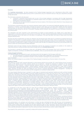 Disclaimer
This marketing communication has been prepared by the Trading Strategist department and is distributed by Banca IMI, a bank
belonging to the Intesa Sanpaolo Banking Group which is authorized to carry out investment services in Italy and is regulated by the Bank
of Italy and Consob.
The information contained in this document:
• constitutes a marketing communication and, as such, it has not been prepared in accordance with the legal requirements
designed to promote the independence of investment research and is not subject to any prohibition on dealing ahead of the
dissemination of investment research;
• may differ from the recommendations prepared by financial analysts of the Direzione Studi e Ricerche of Intesa Sanpaolo and
distributed by Banca IMI.
The information contained herein does not constitute investment research within in the meaning of applicable regulatory rules in EU, or a
solicitation or invitation, or investment advice, and does not purport to offer legal, tax or any other advice. Neither the Intesa Sanpaolo
Banking Group, nor any officer, representative or employee thereof accepts any liability (for negligence or otherwise) for any direct or
consequential losses arising from any use of information including, without limitation, the reliance on any such information contained in
this communication.
The information and views contained in this communication are based on sources believed to be reliable and in good faith. No
representation or warranty is made as to their accuracy or correctness. The views, forecasts and estimates contained in this communication
reflect the personal view of the author as of the date of its publication. The views may differ from those of others within the Intesa
Sanpaolo Banking Group.
All prices and rates included herein are shown for indication only and should not be relied upon to re-evaluate any positions held by any
recipient of this document. For specific quotations, please contact your Banca IMI usual contact. There is no guarantee that the future
results or any other future events will be consistent with the views, forecasts and estimates contained in this communication. Furthermore,
any information included herein is subject to change by the author after the date of its publication without any notice by Banca IMI to the
person to whom this communication has been distributed.
Information about the basic elements and the methodology used for the purposes of evaluation are available on the website at
https://www.bancaimi.com/bancaimi/Banca-IMI-Global-Strategy-reports.html#GlobalCreditOverview
This document is intended for distribution in Italy and in the Member States of the European Union only to professional clients and
eligible counterparties, as defined in the MiFID Directive 2004/39/EC, either as a printed document and/or electronic form.
Trading Strategist Certification
The Trading Strategist who prepared this report, and whose names and roles appear on the first page, certify that:
1. The views expressed on companies mentioned herein accurately reflect independent, fair and balanced personal views;
2. No direct or indirect compensation has been or will be received in exchange for any views expressed.
Other information
Neither the Trading Strategist nor any member of the Trading Strategist’s household has a financial interest in the securities.
Conflicts of interest
Banca IMI S.p.A. and the other companies belonging to Intesa Sanpaolo Banking Group (jointly, the "Intesa Sanpaolo Group") provide all
services in the lending and securities industry, carrying out in particular – through its companies in possession of the necessary
authorizations, where required – investment banking, corporate finance and finance and investment activities – through merchant
banking activities and proprietary trading - financial advisory, investment research and financial analysis or other forms of general
recommendation regarding transactions on financial instruments, securities issuance, placement activities, reception and transmission of
orders, execution of orders for clients and dealing for own account in financial instruments, portfolio management, including the
management of collective investment schemes and the management of multilateral trading facilities.
The Intesa Sanpaolo Banking Group is involved in a wide range of commercial and investment banking and other activities (including
investment management, sales and trading of securities related activities) out of which may from time to time arise an interest in the
issuers and in the financial instruments, including related financial instruments, or transactions referred to in this communication. Such
interests may include i) having, at any time, significant directional positions, long or short, trading activity which could be also contrary to
the views expressed herein; ii) holding financial instruments under pledge; iii) trading, on behalf of themselves or of their clients, the
financial instruments, including related financial instruments, or financial instruments whose value is dependent upon, or is linked to, the
financial instruments, issuers, parameters or indices referred to herein; iv) granting loans to companies whose securities are discussed
herein; v) holding significant shareholdings and possibly appointing board members and/or other corporate bodies member, and
participating in shareholders’ agreements; vi) providing banking, credit or other financial services to the issuers of the financial
instruments referred to herein, including their controlling companies or other companies belonging to the issuer’s group. Banca IMI may
act in the capacity of sponsor, specialist, listing partner, market maker, corporate broking and/or liquidity provider or in any other similar
capacity with regard to the financial instruments, including related financial instruments, referred to herein.
In consideration of the above, Banca IMI S.p.A. states that has adopted written guidelines “Modello di Organizzazione, Gestione e
Controllo” pursuant to Legislative Decree June 8, 2001 n. 231 (available at the Intesa Sanpaolo website, webpage
http://www.group.intesasanpaolo.com/scriptIsir0/si09/governance/ita_wp_governance.jsp, along with a summary sheet, webpage
https://www.bancaimi.com/en/bancaimi/chisiamo/documentazione/mifid.) setting forth practices and procedures, in accordance with
applicable regulations by the competent Italian authorities and best international practice, including those known as Chinese Walls, to
restrict the flow of information, namely inside and/or confidential information, to prevent misuse of such information and to prevent any
conflicts of interest may adversely affect the interests of the customer in accordance with current regulations.
Furthermore, in relation to the government securities potentially mentioned within this marketing communication, we disclose that Banca
IMI S.p.A. acts as market maker in the wholesale markets for the government securities of the main European countries and also acts as
Government Bond Specialist, or comparable assignment, for the government securities issued by the Republic of Italy, by the Federal
Republic of Germany, by the Hellenic Republic, by the European Stability Mechanism and by the European Financial Stability Facility.
This communication is for exclusive use by the person to whom has been distributed by Banca IMI and may not be reproduced or
redistributed, directly or indirectly, to any other person or published, fully or partially, for any reason whatsoever, without the prior
written consent of Banca IMI. The copyright and any other intellectual rights on data, information, opinions and estimates referred to
herein belong to the Intesa Sanpaolo Banking Group, unless otherwise stated. Such data, information, opinions and estimates may not be
fully or partially distributed or reproduced in any form, and by any means, without the prior written consent of Banca IMI.
Any recipient of this communication is required to comply with the above requirements.
 