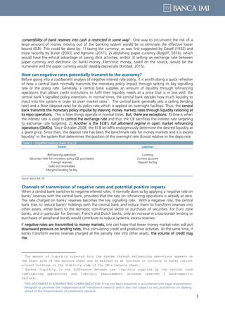3
THIS DOCUMENT IS A MARKETING COMMUNICATION: It has not been prepared in accordance with legal requirements
designed to promote the independence of investment research and is also not subject to any prohibition on dealing
ahead of the dissemination of investment research.
convertibility of bank reserves into cash is restricted in some way”. One way to circumvent the risk of a
large amount of money moving out of the banking system would be to eliminate the effective lower
bound (ELB). This could be done by: 1) taxing the currency, as was first suggested by Gesell (1932) and
more recently by Buiter (2003) and Ilgmann (2011); 2) abolishing paper currency (Rogoff, 2014), which
would have the ethical advantage of taxing illicit activities; and/or 3) setting an exchange rate between
paper currency and electronic (or bank) money. Electronic money, taxed on the source, would be the
numeraire and the paper currency would steadily depreciate (Kimball, 2015).
How can negative rates potentially transmit to the economy?
Before going into a cost/benefit analysis of negative interest rate policy, it is worth doing a quick refresher
of how a central bank normally transmits the monetary policy impact through setting its key signalling
rate or the policy rate. Generally, a central bank supplies an amount of liquidity through refinancing
operations that allows credit institutions to fulfil their liquidity needs at a price that is in line with the
central bank’s signalled policy intentions. In normal times, the central bank decides how much liquidity to
inject into the system in order to steer market rates
1
. The central bank generally sets a ceiling (lending
rate) and a floor (deposit rate) for its policy rate which is applied on overnight facilities. Thus, the central
bank transmits the monetary policy impulse by steering money markets rates through liquidity rationing at
its repo operations. This is how things operate in normal times. But, there are exceptions. 1) One is when
the interest rate is used to control the exchange rate and thus the CB sacrifices the interest rate targeting
to exchange rate targeting. 2) Another is the ECB’s full allotment regime in open market refinancing
operations (OMOs). Since October 2008, the ECB let MFIs endogenously determine the desired liquidity at
a given price. Since then, the deposit rate has been the benchmark rate for money markets and it is excess
liquidity
2
in the system that determines the position of the overnight rate (Eonia) relative to the depo rate.
Table 2 - Simplified balance sheet of a CB
Assets Liabilities
Refinancing operation Currency
Securities held for monetary policy (QE purchases) Current account
Foreign reserves Deposit facility
Gold and receivables
Marginal lending facility
Source: Banca IMI, ISP
Channels of transmission of negative rates and potential positive impacts
When a central bank switches to negative interest rates, it normally does so by applying a negative rate on
banks’ reserves with the central bank, provided that the rate on refinancing operations is already at zero.
The rate charged on banks’ reserves becomes the key signalling rate. With a negative rate, the central
bank tries to reduce banks’ holdings with the central bank and induce them to transform reserves into
other assets, either loans to the domestic non-financial sector or purchases of securities. For Euro zone
banks, and in particular for German, French and Dutch banks, only an increase in cross-border lending or
purchases of peripheral bonds would contribute to reduce systemic excess reserves.
If negative rates are transmitted to money markets, one can hope that lower money market rates will put
downward pressure on lending rates, thus stimulating credit and productive activities. At the same time, if
banks transform excess reserves charged at the penalty rate into other assets, the volume of credit may
rise.
1
The amount of liquidity injected into the system through refinancing operations appears on
the asset side of the balance sheet and is matched by an increase in currency or banks current
account holdings on the liability side of the CB’s balance sheet.
2
Excess liquidity is the difference between the liquidity supplied by the central bank
(refinancing operations) and liquidity requirements (minimum reserves + bank-specific
factors).
 