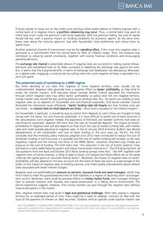 4
THIS DOCUMENT IS A MARKETING COMMUNICATION: It has not been prepared in accordance with legal requirements
designed to promote the independence of investment research and is also not subject to any prohibition on dealing
ahead of the dissemination of investment research.
If banks decide to move out on the credit curve and buy riskier assets relative to holding reserves with a
central bank at a negative return, a portfolio rebalancing may occur. Thus, a central bank may want to
check how much credit risk premium is left to be exploited. With risk premium falling, the cost of capital
should fall too, with a positive impact on funding conditions for economic agents. At the same time,
lower rates along the maturity spectrum may alter households’ time preferences and induce them to
spend more.
Another potential channel of transmission may be the signalling effect, if the move into negative rates is
perceived as a commitment from the central bank to meet its inflation target. Thus, the measure may
contribute to reducing overall uncertainty, together with easing financial conditions and encouraging
spending decisions.
The exchange rate channel is potentially relevant if negative rates are successful in halting capital inflows.
Denmark and Switzerland have so far been successful in stabilising the exchange rate against the euro.
But, it seems that the marginal benefits in terms of exchange rate stabilisation are decreasing. Moreover,
on a global scale, engaging a currency war by cutting rates into more negative territory is equivalent to a
zero sum game.
The potential costs of switching to a NIRP regime
But when deciding to cut rates into negative or more negative territory, costs should not be
underestimated. Negative rates generally have a negative effect on banks’ profitability, as they tend to
erode net interest margins. ECB executive board member Benoît Coeuré described the mechanism
through which negative rates may affect banks’ profitability: as policy rates fall into negative territory,
money market rates should fall too, putting pressure on lending rates. But, the banks are unlikely to pass
negative rates on to deposits of households and non-financial corporates. ECB board member Coeuré
illustrated the mechanism quite effectively: “banks’ lending rates fall linearly but their funding costs are
non-linear – as interest rates on retail deposits are sticky – which puts a squeeze on net interest margins”.
For households in particular, it should be easy to switch from deposits to cash if they are charged to hold
money with the banks. For non-financial corporates, it is more difficult to switch out of bank accounts if
the remuneration turns negative. Indeed, the experience of Denmark and Sweden confirms that rates on
non-financial corporates’ deposits fall more than the rate on household deposits. The impact on banks’
profitability of negative rates will also depend on how much the cost of market funding falls, with market
rates and credit spreads adjusting to negative rates. In the its January 2016 Economic Bulletin (see Recent
developments in the composition and cost of bank funding in the euro area, pp. 26-41), the ECB
concludes that the monetary policy measures adopted since 2012 have contributed to reduce the cost of
wholesale funding. In the Euro area, it is possible that the cost of market funding will increase, as the new
regulatory regime and the coming into force of the BRRD (Banks’ resolution directive) may initially put
pressure on the cost of funding. The ECB notes that, “the reduction in the risk of further systemic crises
will lead to a more stable banking system and robust transmission mechanism”. The ECB drawing from ad
hoc questions from the April and October 2015 Bank Lending surveys notes that, “the APP, together with
negative rates on excess reserves, is likely to lead to lower unit margins but these effects are so far partly
offset by the capital gains on securities held by banks”. Moreover, the impact of negative rates on banks’
profitability will also depend on the loan structure (on the share of fixed rate loans as a percentage of the
total), on the impact of negative rates on lending volumes, and credit quality improvements (lower default
rates associated with lower interest charges).
Negative rates can potentially] put pressure on pension, insurance funds and asset managers, which may
find it hard to meet the guaranteed returned on their liabilities in a regime of declining short- and longer-
term returns. Moreover, there could be perverse effects on money market funds, with managers finding it
hard to provide investors with liquidity and capital preservation in a falling returns environment. The
Danish experience suggests, however, that money markets can pass through the negative rates without
massive disruptions in the market.
Also, negative interest rates may result in legal and operational challenges. With rates staying in negative
territory for an extended period of time, there might be a need to redesign contracts to deal with the
issue of the payment of interest on debt securities. Societies tend to operate under positive interest rate
 