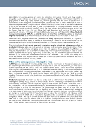 5
THIS DOCUMENT IS A MARKETING COMMUNICATION: It has not been prepared in accordance with legal requirements
designed to promote the independence of investment research and is also not subject to any prohibition on dealing
ahead of the dissemination of investment research.
conventions. For example, people can prepay tax obligations paying zero interest while they would be
charged a negative interest rate on their current account holdings. Together with the convention that all
prepayments of debt carry a zero interest rate, creditors generally have the option to decide when to
collect a debt. But in a negative interest rate regime, creditors may want to collect debt slowly in order to
avoid the negative interest charge during the time the obligation actually comes to maturity. For example,
if you receive a cheque, you may want to leave it undeposited for as long as possible with possible costs
for the cheque writer (unplanned overdraft costs). The lower interest rates fall into negative territory and
the longer they stay there, the more likely that legal distortions and economic frictions become
quantitatively relevant. In the case of the United States, Garbade and McAndrews (2012) found that with
money markets rates at -0.5% for an extended period of time there could be innovations to circumvent
negative interest rates. Such innovations could include the creation of new institutions to store cash.
Last but not least, negative interest rates could send the wrong signal and be interpreted as a sign that a
central bank has no other means of meeting its inflation target. The risk is that as nominal rates fall into
negative rate[territory], volatility increases and medium- to longer-term inflation expectations fall too.
Thus, in conclusion, there is ample uncertainty on whether negative interest rate policy can contribute to
a reduction in lending rates and credit spreads, or stimulate credit availability, growth and inflation. At the
same time, a negative interest rate policy carries more risk regarding financial stability, legal friction and
resource allocations than can be prima facie understood, Following a gradual approach in order to let the
system adjust to the new policy regime may be desirable, and it is indeed the approach the ECB has
followed so far. Indeed, ECB Vice President Constancio on December 31 2015 stated that “I very much
hope and believe that negative deposit rates are a temporary phenomenon worldwide and not a
permanent feature of normal monetary policy.”
Other central bank experiences with negative rates
As NIRP policies are a relatively new tool, and provided that the transmission to the economy depends on
the pass-through of the rate cut to money market rates and on term and risk premiums, we have looked
at the experiences of the Danish, Swiss and Swedish central banks, which have more experience
operating with negative rates than the ECB, to understand whether the way a central bank implements
the negative interest rate regime had different implications for the transmission onto money markets and
banks profitability. Indeed, ECB board member Coeuré said (02/03/2016) that the “ECB is carefully
studying the schemes used in other jurisdictions to mitigate possible adverse effects for the bank’s lending
channel”.
The Danish experience. Denmark’s was the first central bank to cut the rate on the certificate of deposits
into negative territory in July 2012 (to -0.20%), with the decision taken solely based on the consideration
of maintaining Denmark’s fixed exchange rate regime of 7.46 kroner/1.0 euro with a fluctuation band of
+/- 2.25 percent. The rate on certificates of deposit was lowered to as low as -0.75% in February 2015
and then raised to -0.65% this past January. The discount rate has always been left at zero. Thus, the
certificate of deposit rate has become the key signalling rate. The certificate of deposit rate is applied on
reserves in excess of a common current account limit. Reserves up to the common current account limit
are charged at zero interest. Only if the systemic reserves exceed the common limit will individual banks’
reserves in excess of 0.75% of an institution’s deposit base be converted into certificates of deposit
charged at -0.65%. The cap on current accounts has been increased to protect banks’ profitability from
DKR 37bn to DKR 173bn and are now back at DKR 31.4bn. The liquidity reallocation effect in Denmark
has been virtually non-existent, as the central bank left the rate on current accounts at zero. As a result,
banks shifted reserves from the deposit facility to current accounts.
 