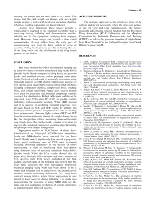 Cantor et al.

imaging, the sample size for each pixel is very small. This       ACKNOWLEDGMENTS
means that the path length can change with wavelength
sample density as well as with the degree and nature of surface        The opinions expressed in this article are those of the
reﬂection, resulting in potential non-linear behavior.            authors and do not necessarily reﬂect the views and policies
     Despite these limitations, these images provide a            of the US Food and Drug Administration. The authors
representative snapshot of the chemical variability that is       gratefully acknowledge research funding from the Parenteral
occurring during tableting and demonstrates another               Drug Association (PDA) Fellowship and the Maryland
valuable use for this equipment (studying blend segrega-          Consortium for Industrial Pharmaceutics and Training
tion). Moreover, these images can provide a clear visual          (CIPET) as well as the generous donation of ethylcellulose
demonstration of how tablets from the early part of               from Dow Chemical Co. and Eudragit® samples from Evonik
manufacturing vary from the later tablets in terms of             Röhm Degussa GmbH.
quantity of drug beads present, possibly indicating the size
of the drug beads and the distribution of the drug beads
present in the tablets.
                                                                  REFERENCES

CONCLUSIONS                                                        1. FDA, Guidance for Industry: PAT- a framework for innovative
                                                                      pharmaceutical development, manufacturing and quality assur-
                                                                      ance, September 2004. [cited; Available from: http://www.fda.
     This study showed that NIRS and chemical imaging can             gov/cder/ops/pat.htm].
be used to evaluate extrusion-spheronized drug beads, GMS-         2. Rantanen, Rasanen E, Tenhunen J, Kansakoski M, Mannermaa
placebo beads, blends composed of drug beads and placebo              J, Yliruusi J. In-line moisture measurement during granulation
beads, and modiﬁed release tablets prepared from these                with a four-wavelength near-infrared sensor: an evaluation of
                                                                      particle size and binder effects. Eur J Pharm Biopharm.
beads. Tablet drug load could be accurately determined using          2000;50:271–6.
univariate analyses of NIR spectra. Multivariate analyses of       3. Reich G. Near-infrared spectroscopy and imaging: basic princi-
NIR spectra could successfully evaluate other tablet attributes       ples and pharmaceutical applications. Adv Drug Deliv Rev.
including compaction method, compression force, crushing              2005;57:1109–43.
                                                                   4. Roggo Y, Chalus P, Maurer L, Lema-Martinez C, Jent N. A
force, and content uniformity. Partial least squares models
                                                                      review of near infrared spectroscopy and chemometrics in
were used for prediction and principal component analysis             pharmaceutical technologies. J Pharm Biomed Anal. 2007;44
was used for classiﬁcation. Robust calibration models can be          (3):683–700.
generated from NIRS data (R2 >0.98) to predict content             5. Yu X, Lionberger RA, Raw AS, D'Costa R, Wu H, Hussain AS.
uniformity with reasonable accuracy. While NIRS showed                Applications of process analytical technology to crystallization
                                                                      processes. Adv Drug Deliv Rev. 2004;56:349–69.
that it is superior in predicting chemical properties over         6. Sandler N, Rantanen J, Heinamaki J, Romer M, Marvola M,
physical, based on SEC and SEP results for tablets, this              Yliruusi J. Pellet manufacturing by extrusion-spheronization
technique still has promise for applications such as crushing         using process analytical technology. AAPS PharmSciTech.
force measurement. However, higher values of SEC and SEP              2005;6(2):E174–83.
from the content uniformity dataset of complex dosage forms        7. Drennen JK, Lodder RA. Nondestructive near-infrared analysis
                                                                      of intact tablets for determination of degradation products. J
like the theophylline tablets containing Surelease®-coated            Pharm Sci. 1990;79:622–7.
drug beads shows that further work remains to be done to           8. Dziki W, Bauer JF, Szpylman JJ, Quick JE, Nichols BC. The use
improve the statistical parameters, constituent predictability,       of near-infrared spectroscopy to monitor the mobility of water
and perhaps even sample homogeneity.                                  within the saraﬂoxacin crystal lattice. J Pharm Biomed Anal.
                                                                      2000;22(5):829–48.
     Segregation studies of 50:50 blends of either Sure-           9. Zhou X, Hines P, Borer ME. Moisture determination in
lease®-coated or Eudragit® NE30D-coated cimetidine                    hygroscopic drug substances by near infrared spectroscopy. J
beads and GMS-placebo beads revealed that the Sure-                   Pharm Biomed Anal. 1998;17:219–25.
lease® blends showed signiﬁcantly less overall segregation.       10. Frake P, Greenhalgh D, Grierson SM, Hempemstall JM, Rud
Some novel qualitative uses of PCA were evaluated                     DR. Process control and endpoint determination of a ﬂuid bed
                                                                      granulation by application of near infrared spectroscopy. Int J
including observing differences in the method of tablet               Pharm. 1997;151:75–80.
manufacture, as well as monitoring blend segregation              11. Watano S, Takashima H, Sato Y, Yasutomo T, Miyanami K.
using different ratios of uncoated cimetidine beads/GMS-              Measurement of moisture content by IR sensor in ﬂuidized bed
placebo beads. While the PCA results showed that all                  granulation: effects of operating variables on the relationship
                                                                      between granule moisture content and absorbance IR spectra.
ratios were distinctly different from each other, analysis of         Chem Pharm Bull. 1996;44:1267–9.
NIR spectral scans from tablets collected at the ﬁrst,            12. Gupta A, Peck GE, Miller RW, Morris KR. Real-time near-
middle, and last parts of the tableting run showed that the           infrared monitoring of content uniformity, moisture content,
80:20 ratio displayed the most segregation propensity.                compact density, tensile strength, and Young’s modulus of roller
Chemical imaging using NIRS has been shown to be a                    compacted powder blends. J Pharm Sci. 2005;94(7):1589–97.
                                                                  13. Han SM, Faulkner PG. Determination of SB 216469-S during
useful and powerful tool to qualitatively and quantitatively          tablet production using near-infrared reﬂectance spectroscopy. J
examine content uniformity differences (e.g., drug bead               Pharm Biomed Anal. 1996;14:1681–9.
content) among tablets where blend segregation is sus-            14. O'Neil AJ, Jee RD, Moffat AC. The application of multiple
pected to have occurred during tableting. This study also             linear regression to the measurement of the median particle size
                                                                      of drugs and pharmaceutical excipients by near- infrared
demonstrates the potential of using NIRS data for the                 spectroscopy. Analyst. 1998;123:2297–302.
rapid and non-destructive prediction of content uniformity        15. O'Neil AJ, Jee RD, Moffat AC. Measurement of cumulative
in multiparticulate tableted systems.                                 particle size distribution of microcrystalline cellulose using near
 