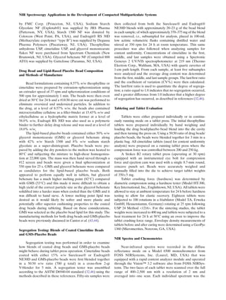 NIR Spectroscopy Applications in the Development of Compacted Multiparticulate Systems

by FMC Corp. (Princeton, NJ, USA), Sodium Starch                   then collected from both the Surelease® and Eudragit®
Glycolate NF (Explotab®) was supplied by JRS Pharma                NE30D blends with approximately 20–23 g of the bead blend
(Patterson, NY, USA), Starch 1500 NF was donated by                in each sample; of which approximately 370–375 mg of the blend
Colorcon (West Point, PA, USA), and Eudragit® RS 30D               was removed, i.e., subsampled for analysis, placed in 100-mL
(Methacrylate copolymer “type B”) was supplied by Degussa          low actinic volumetric ﬂasks containing distilled water and
Pharma Polymers (Piscataway, NJ, USA). Theophylline                stirred at 350 rpm for 24 h at room temperature. This same
anhydrous USP, cimetidine USP, and glycerol monostearate           procedure was also followed when analyzing samples for
ﬂakes NF were purchased from Spectrum Chemicals (New               content uniformity. Concentrations of cimetidine in the ﬁrst,
Brunswick, NJ, USA). Glycerol behenate NF (Compritol 888           middle, and last samples were obtained using a Spectronic
ATO) was supplied by Gattefosse (Paramus, NJ, USA).                Genesys 2 UV/VIS spectrophotometer at 219 nm (Thermo
                                                                   Electron Corp., Waltham, MA, USA) with quartz cuvettes of
Drug Bead and Lipid-Based Placebo Bead Composition                 1-cm path length. From each sample, at least ﬁve subsamples
and Methods of Manufacture                                         were analyzed and the average drug content was determined
                                                                   from the ﬁrst, middle, and last sample groups. The last/ﬁrst ratio
     Bead formulations containing 8.57% w/w theophylline or        and the coefﬁcient of variation (CV%) were then calculated.
cimetidine were prepared by extrusion–spheronization using         The last/ﬁrst ratio is used to quantitate the degree of segrega-
an extruder speed of 37 rpm and spheronization conditions of       tion; a ratio equal to 1.0 indicates that no segregation occurred,
500 rpm for approximately 1 min. The beads were then oven          and a greater difference from 1.0 indicates that a higher degree
dried at 50°C for 24 h and a #18/30 sieve cut was performed to     of segregation has occurred, as described in references (32,46).
eliminate oversized and undersized particles. In addition to
the drug, at a level of 8.57% w/w, the beads also contained        Tableting and Tablet Evaluation
microcrystalline cellulose as a ﬁller-binder at 15.43% w/w and
ethylcellulose as a hydrophobic matrix former at a level of             Tablets were either prepared individually or in continu-
58.0% w/w, Eudragit RS 30D was also used as a polymeric            ously running mode on a tablet press. The initial theophylline
binder to further delay drug release and was used at a level of    tablets were prepared individually by hand weighing and
18.0% w/w.                                                         loading the drug bead/placebo bead blend into the die cavity
     The lipid-based placebo beads contained either 50% w/w        and then turning the press on. Using a 50:50 ratio of drug beads/
glycerol monostearate (GMS) or glycerol behenate along             placebo beads, the beads were blended together for 3 min in a
with 42% w/w Starch 1500 and 8% w/w sodium starch                  plastic bag. All cimetidine tablets (used for content uniformity
glycolate as a super-disintegrant. Placebo beads were pre-         analysis) were prepared on a running tablet press where the
pared by adding the dry powders to the molten wax heated to        compression force was controlled between 200 and 250 kg.
80°C and subjecting the mixture to high-shear homogeniza-               A Stokes B2 rotary tablet press (operating at 30 rpm)
tion at 22,000 rpm. The mass was then hand sieved through a        equipped with an instrumented eye bolt for compression
#12 screen and beads were given a ﬁnal spheronization at           force and ejection cam was used with a single 8.7-mm round,
550 rpm for 25 s. GMS and glycerol behenate were compared          concave punch set. Beads were accurately weighed and
as candidates for the lipid-based placebo beads. Both              manually ﬁlled into the die to achieve target tablet weights
appeared to perform equally well in tablets, but glycerol          of 350±5 mg.
behenate has a much higher melting point (82°C) compared                Tablet crushing force (hardness) was determined by
with GMS (53°C) and this made it more difﬁcult to obtain a         diametric compression using a hardness tester (Model HT-300,
high yield of the correct particle size as the glycerol behenate   Key International, Inc., Englishtown, NJ, USA). All tablets were
solidiﬁed into a harder mass when cooled than the GMS and it       allowed to stay at ambient temperature for 24 h before hardness
was difﬁcult to hand sieve. A lower melting point lipid was        testing to allow for elastic recovery. Eighteen tablets were
desired as it would likely be softer and more plastic and          subjected to 100 rotations in a friabilator (Model TA, Erweka
potentially offer superior cushioning properties to the coated     GmbH, Heusenstamm, Germany) rotating at 25 rpm following
drug beads during tableting. Based on these considerations,        USP 24 Method <1216>. For the sintering studies, the tablet
GMS was selected as the placebo bead lipid for this study. The     weights were increased to 400 mg and tablets were subjected to a
manufacturing methods for both drug beads and GMS-placebo          heat treatment for 24 h at 50°C using an oven to improve the
beads were previously discussed in Cantor et al. (43,44).          tablet crushing force range. Envelope density measurements of
                                                                   tablets before and after curing were determined using a GeoPyc
Segregation Testing: Blends of Coated Cimetidine Beads             1360 (Micromeritics, Norcross, GA, USA).
and GMS-Placebo Beads
                                                                   NIR Spectra and Chemometrics
    Segregation testing was performed in order to examine
how blends of coated drug beads and GMS-placebo beads                  Near-infrared spectra were recorded in the diffuse
might behave during tablet press operation. Cimetidine beads       reﬂectance mode on a Model 6500 monochrometer from
coated with either 15% w/w Surelease® or Eudragit®                 FOSS NIRSystems, Inc. (Laurel, MD, USA) that was
NE30D and GMS-placebo beads were ﬁrst blended together             equipped with a rapid content analyzer module and operated
in a 50:50 w/w ratio (700 g total) in a cross-ﬂow 2-qt             through the Vision™ 3.2 software also from FOSS NIRSys-
V-blender for 5 min. A segregation tester was assembled            tems. The two faces of each tablet were scanned over the full
according to the ASTM D6940-04 standard (32,46) using the          range of 400–2,500 nm with a resolution of 2 nm and
methods described in these references. Fifty-six samples were      averaged into one scan. Each individual spectrum was the
 