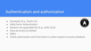 Authentication and authorization
● Standards (E.g., OAuth 2.0)
● Multi-Factor Authentication
● Random non-guessable IDs (E.g., UUID, ULID)
● Deny all access by default
● RBAC
● Check authorization each time there is a client request to access database
 