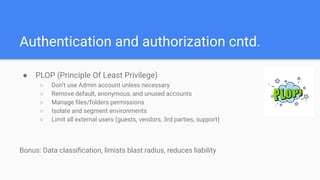 Authentication and authorization cntd.
● PLOP (Principle Of Least Privilege)
○ Don’t use Admin account unless necessary
○ Remove default, anonymous, and unused accounts
○ Manage ﬁles/folders permissions
○ Isolate and segment environments
○ Limit all external users (guests, vendors, 3rd parties, support)
Bonus: Data classiﬁcation, limists blast radius, reduces liability
 
