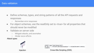 Data validation
● Deﬁne schemas, types, and string patterns of all the API requests and
responses
○ Remember error responses
● For object schemas, use the readOnly set to <true> for all properties that
should never be modiﬁed
● Validate on server side
○ Mitigate attacks, and anomalies
○ Hinder recon efforts
Attack types:
Injection Cross-Site Scripting (XSS)
 